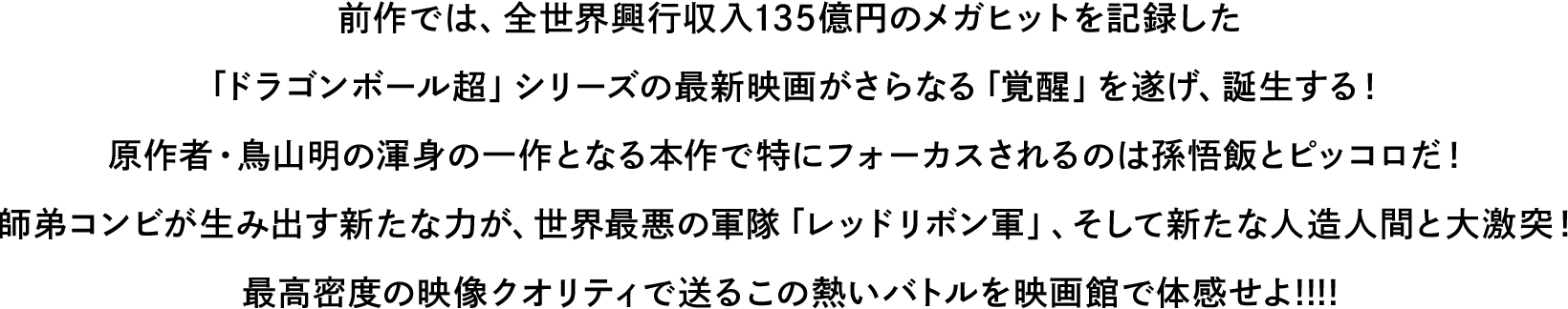 前作では、全世界興行収入135億円のメガヒットを記録したドラゴンボール超」シリーズの最新映画がさらなる「覚醒」を遂げ、誕生する！原作者・鳥山明の渾身の一作となる本作で特にフォーカスされるのは孫悟飯とピッコロだ！師弟コンビが生み出す新たな力が、世界最悪の軍隊「レッドリボン軍」、そして新たな人造人間と大激突！最高密度の映像クオリティで送るこの熱いバトルを映画館で体感せよ!!!!