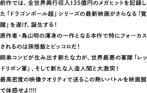 前作では、全世界興行収入135億円のメガヒットを記録したドラゴンボール超」シリーズの最新映画がさらなる「覚醒」を遂げ、誕生する！原作者・鳥山明の渾身の一作となる本作で特にフォーカスされるのは孫悟飯とピッコロだ！師弟コンビが生み出す新たな力が、世界最悪の軍隊「レッドリボン軍」、そして新たな人造人間と大激突！最高密度の映像クオリティで送るこの熱いバトルを映画館で体感せよ!!!!