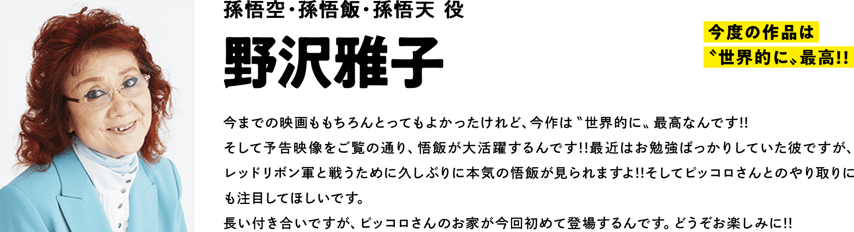 孫悟空・孫悟飯・孫悟天 役　野沢雅子　コメント　「今度の作品は〝世界的に〟最高!!」今までの映画ももちろんとってもよかったけれど、今作は〝世界的に〟最高なんです!!そして予告映像をご覧の通り、悟飯が大活躍するんです!!最近はお勉強ばっかりしていた彼ですが、レッドリボン軍と戦うために久しぶりに本気の悟飯が見られますよ!!そしてピッコロさんとのやり取りにも注目してほしいです。長い付き合いですが、ピッコロさんのお家が今回初めて登場するんです。どうぞお楽しみに!!