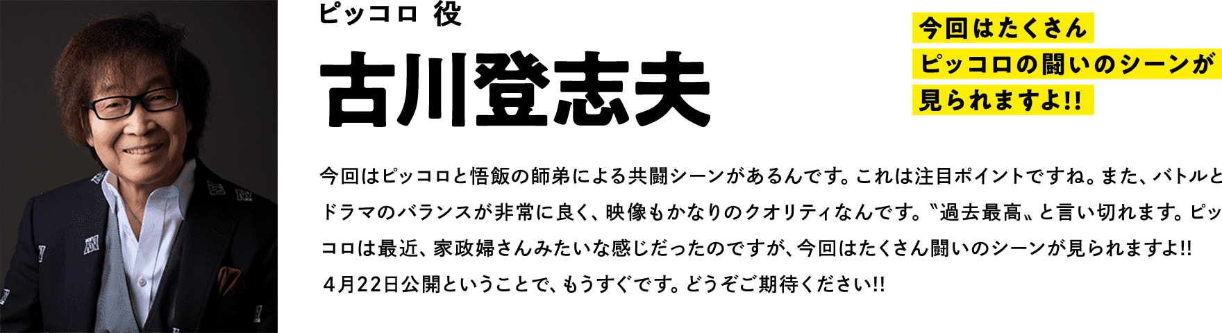 ピッコロ役　 古川登志夫　コメント「今回はたくさんピッコロの闘いのシーンが見られますよ!!」今回はピッコロと悟飯の師弟による共闘シーンがあるんです。これは注目ポイントですね。また、バトルとドラマのバランスが非常に良く、映像もかなりのクオリティなんです。〝過去最高〟と言い切れます。ピッコロは最近、家政婦さんみたいな感じだったのですが、今回はたくさん闘いのシーンが見られますよ!!４月22日公開ということで、もうすぐです。どうぞご期待ください!!