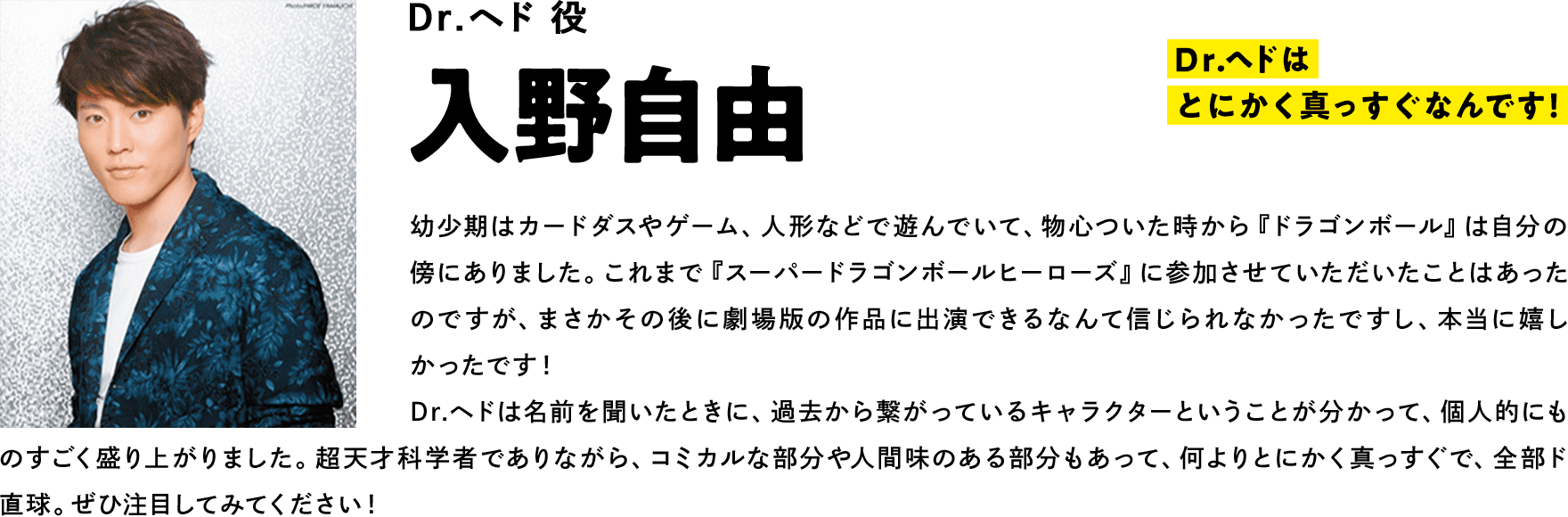 Dr.ヘド役  入野自由　コメント「Dr.ヘドはとにかく真っすぐなんです！全部、ド直球！」幼少期はカードダスやゲーム、人形などで遊んでいて、物心ついた時から『ドラゴンボール』は自分の傍にありました。これまで『スーパードラゴンボールヒーローズ』に参加させていただいたことはあったのですが、まさかその後に劇場版の作品に出演できるなんて信じられなかったですし、本当に嬉しかったです！ Dr.ヘドは名前を聞いたときに、過去から繋がっているキャラクターということが分かって、個人的にものすごく盛り上がりました。超天才科学者でありながら、コミカルな部分や人間味のある部分もあって、何よりとにかく真っすぐで、全部ド直球。ぜひ注目してみてください！