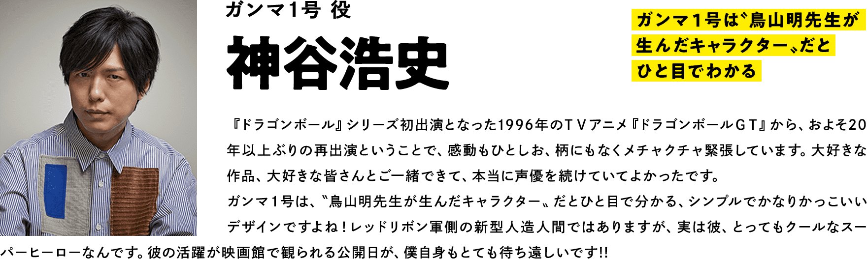 ガンマ１号役  神谷浩史　コメント「ガンマ１号は〝鳥山明先生が生んだキャラクター〟だとひと目でわかる」『ドラゴンボール』シリーズ初出演となった1996年のＴＶアニメ『ドラゴンボールＧＴ』から、およそ20年以上ぶりの再出演ということで、感動もひとしお、柄にもなくメチャクチャ緊張しています。大好きな作品、大好きな皆さんとご一緒できて、本当に声優を続けていてよかったです。ガンマ１号は、〝鳥山明先生が生んだキャラクター〟だとひと目で分かる、シンプルでかなりかっこいいデザインですよね！レッドリボン軍側の新型人造人間ではありますが、実は彼、とってもクールなスーパーヒーローなんです。彼の活躍が映画館で観られる公開日が、僕自身もとても待ち遠しいです!!