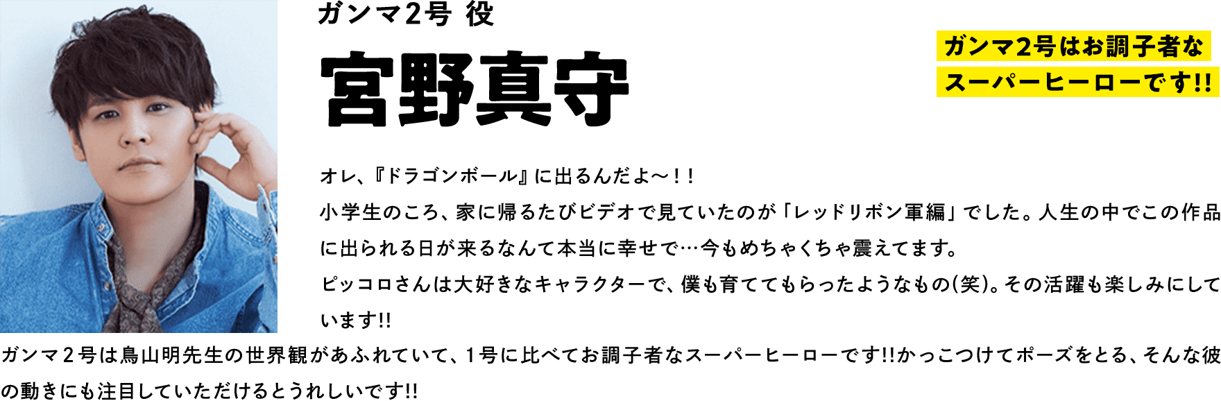 ガンマ２号役  宮野真守　コメント「２号はお調子者なスーパーヒーローです!!」オレ、『ドラゴンボール』に出るんだよ～！！小学生のころ、家に帰るたびビデオで見ていたのが「レッドリボン軍編」でした。人生の中でこの作品に出られる日が来るなんて本当に幸せで…今もめちゃくちゃ震えてます。ピッコロさんは大好きなキャラクターで、僕も育ててもらったようなもの(笑)。その活躍も楽しみにしています!!ガンマ２号は鳥山明先生の世界観があふれていて、１号に比べてお調子者なスーパーヒーローです!!かっこつけてポーズをとる、そんな彼の動きにも注目していただけるとうれしいです!!