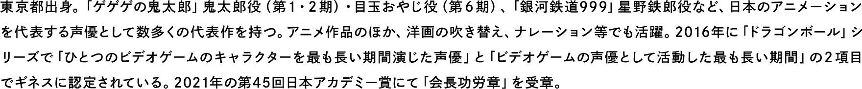 東京都出身。「ゲゲゲの鬼太郎」鬼太郎役（第１・２期）・目玉おやじ役（第６期）、「銀河鉄道999」星野鉄郎役など、日本のアニメーションを代表する声優として数多くの代表作を持つ。アニメ作品のほか、洋画の吹き替え、ナレーション等でも活躍。2016年に「ドラゴンボール」シリーズで「ひとつのビデオゲームのキャラクターを最も長い期間演じた声優」と「ビデオゲームの声優として活動した最も長い期間」の２項目でギネスに認定されている。2021年の第45回日本アカデミー賞にて「会長功労章」を受章。