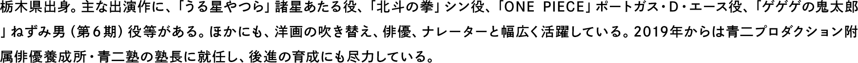 栃木県出身。主な出演作に、「うる星やつら」諸星あたる役、「北斗の拳」シン役、「ONE PIECE」ポートガス・D・エース役、「ゲゲゲの鬼太郎」ねずみ男（第６期）役等がある。ほかにも、洋画の吹き替え、俳優、ナレーターと幅広く活躍している。2019年からは青二プロダクション附属俳優養成所・青二塾の塾長に就任し、後進の育成にも尽力している。