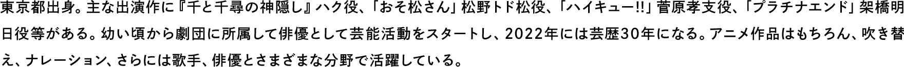 東京都出身。主な出演作に『千と千尋の神隠し』ハク役、「おそ松さん」松野トド松役、「ハイキュー!!」菅原孝支役、「プラチナエンド」架橋明日役等がある。幼い頃から劇団に所属して俳優として芸能活動をスタートし、2022年には芸歴30年になる。アニメ作品はもちろん、吹き替え、ナレーション、さらには歌手、俳優とさまざまな分野で活躍している。