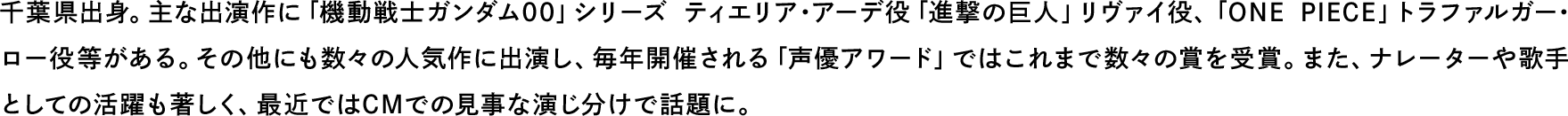 千葉県出身。主な出演作に「機動戦士ガンダム00」シリーズ ティエリア・アーデ役「進撃の巨人」リヴァイ役、「ONE PIECE」トラファルガー･ロー役等がある。その他にも数々の人気作に出演し、毎年開催される「声優アワード」ではこれまで数々の賞を受賞。また、ナレーターや歌手としての活躍も著しく、最近ではCMでの見事な演じ分けで話題に。