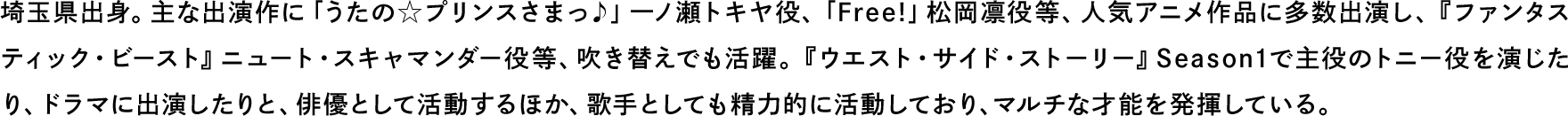 埼玉県出身。主な出演作に「うたの☆プリンスさまっ♪」一ノ瀬トキヤ役、「Free!」松岡凛役等、人気アニメ作品に多数出演し、『ファンタスティック・ビースト』ニュート・スキャマンダー役等、吹き替えでも活躍。『ウエスト・サイド・ストーリー』Season1で主役のトニー役を演じたり、ドラマに出演したりと、俳優として活動するほか、歌手としても精力的に活動しており、マルチな才能を発揮している。埼玉県出身。主な出演作に「うたの☆プリンスさまっ♪」一ノ瀬トキヤ役、「Free!」松岡凛役等、人気アニメ作品に多数出演し、『ファンタスティック・ビースト』ニュート・スキャマンダー役等、吹き替えでも活躍。『ウエスト・サイド・ストーリー』Season1で主役のトニー役を演じたり、ドラマに出演したりと、俳優として活動するほか、歌手としても精力的に活動しており、マルチな才能を発揮している。
                