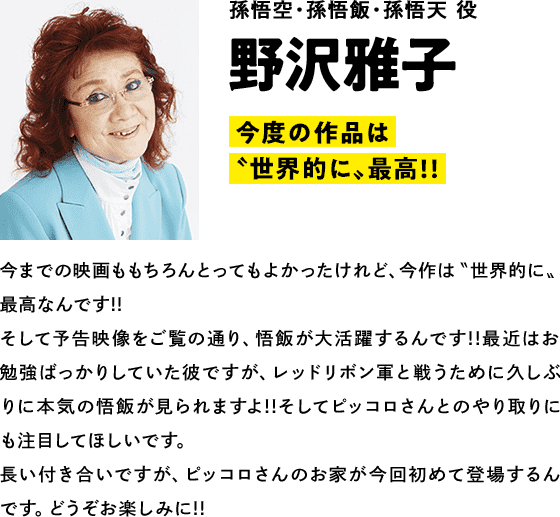 孫悟空・孫悟飯・孫悟天 役　野沢雅子　コメント　「今度の作品は〝世界的に〟最高!!」今までの映画ももちろんとってもよかったけれど、今作は〝世界的に〟最高なんです!!そして予告映像をご覧の通り、悟飯が大活躍するんです!!最近はお勉強ばっかりしていた彼ですが、レッドリボン軍と戦うために久しぶりに本気の悟飯が見られますよ!!そしてピッコロさんとのやり取りにも注目してほしいです。長い付き合いですが、ピッコロさんのお家が今回初めて登場するんです。どうぞお楽しみに!!