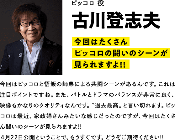 ピッコロ役　 古川登志夫　コメント「今回はたくさんピッコロの闘いのシーンが見られますよ!!」今回はピッコロと悟飯の師弟による共闘シーンがあるんです。これは注目ポイントですね。また、バトルとドラマのバランスが非常に良く、映像もかなりのクオリティなんです。〝過去最高〟と言い切れます。ピッコロは最近、家政婦さんみたいな感じだったのですが、今回はたくさん闘いのシーンが見られますよ!!４月22日公開ということで、もうすぐです。どうぞご期待ください!!