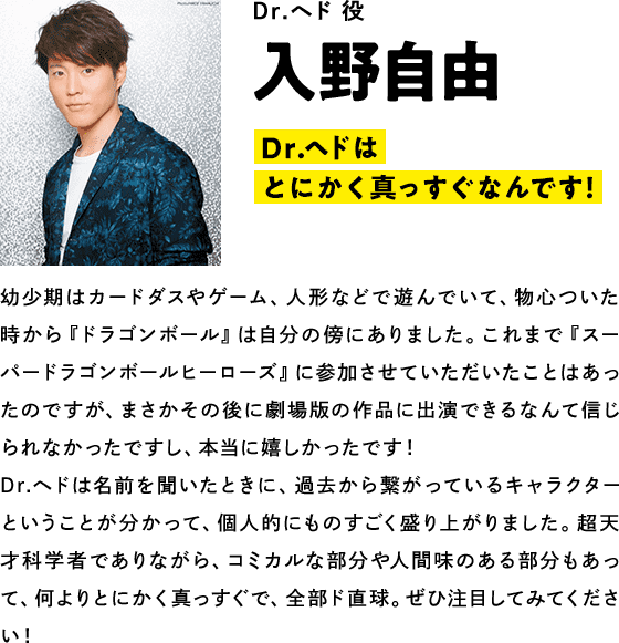 Dr.ヘド役  入野自由　コメント「Dr.ヘドはとにかく真っすぐなんです！全部、ド直球！」幼少期はカードダスやゲーム、人形などで遊んでいて、物心ついた時から『ドラゴンボール』は自分の傍にありました。これまで『スーパードラゴンボールヒーローズ』に参加させていただいたことはあったのですが、まさかその後に劇場版の作品に出演できるなんて信じられなかったですし、本当に嬉しかったです！ Dr.ヘドは名前を聞いたときに、過去から繋がっているキャラクターということが分かって、個人的にものすごく盛り上がりました。超天才科学者でありながら、コミカルな部分や人間味のある部分もあって、何よりとにかく真っすぐで、全部ド直球。ぜひ注目してみてください！