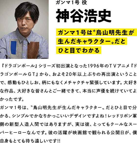 ガンマ１号役  神谷浩史　コメント「ガンマ１号は〝鳥山明先生が生んだキャラクター〟だとひと目でわかる」『ドラゴンボール』シリーズ初出演となった1996年のＴＶアニメ『ドラゴンボールＧＴ』から、およそ20年以上ぶりの再出演ということで、感動もひとしお、柄にもなくメチャクチャ緊張しています。大好きな作品、大好きな皆さんとご一緒できて、本当に声優を続けていてよかったです。ガンマ１号は、〝鳥山明先生が生んだキャラクター〟だとひと目で分かる、シンプルでかなりかっこいいデザインですよね！レッドリボン軍側の新型人造人間ではありますが、実は彼、とってもクールなスーパーヒーローなんです。彼の活躍が映画館で観られる公開日が、僕自身もとても待ち遠しいです!!