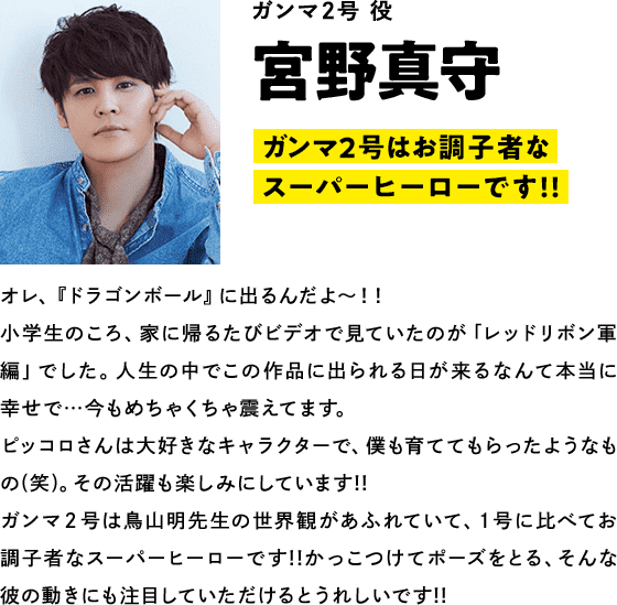 ガンマ２号役  宮野真守　コメント「２号はお調子者なスーパーヒーローです!!」オレ、『ドラゴンボール』に出るんだよ～！！小学生のころ、家に帰るたびビデオで見ていたのが「レッドリボン軍編」でした。人生の中でこの作品に出られる日が来るなんて本当に幸せで…今もめちゃくちゃ震えてます。ピッコロさんは大好きなキャラクターで、僕も育ててもらったようなもの(笑)。その活躍も楽しみにしています!!ガンマ２号は鳥山明先生の世界観があふれていて、１号に比べてお調子者なスーパーヒーローです!!かっこつけてポーズをとる、そんな彼の動きにも注目していただけるとうれしいです!!