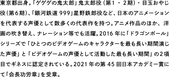 東京都出身。「ゲゲゲの鬼太郎」鬼太郎役（第１・２期）・目玉おやじ役（第６期）、「銀河鉄道999」星野鉄郎役など、日本のアニメーションを代表する声優として数多くの代表作を持つ。アニメ作品のほか、洋画の吹き替え、ナレーション等でも活躍。2016年に「ドラゴンボール」シリーズで「ひとつのビデオゲームのキャラクターを最も長い期間演じた声優」と「ビデオゲームの声優として活動した最も長い期間」の２項目でギネスに認定されている。2021年の第45回日本アカデミー賞にて「会長功労章」を受章。