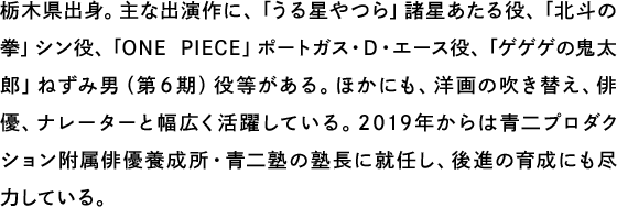 栃木県出身。主な出演作に、「うる星やつら」諸星あたる役、「北斗の拳」シン役、「ONE PIECE」ポートガス・D・エース役、「ゲゲゲの鬼太郎」ねずみ男（第６期）役等がある。ほかにも、洋画の吹き替え、俳優、ナレーターと幅広く活躍している。2019年からは青二プロダクション附属俳優養成所・青二塾の塾長に就任し、後進の育成にも尽力している。