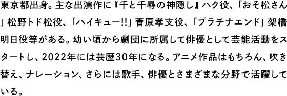 東京都出身。主な出演作に『千と千尋の神隠し』ハク役、「おそ松さん」松野トド松役、「ハイキュー!!」菅原孝支役、「プラチナエンド」架橋明日役等がある。幼い頃から劇団に所属して俳優として芸能活動をスタートし、2022年には芸歴30年になる。アニメ作品はもちろん、吹き替え、ナレーション、さらには歌手、俳優とさまざまな分野で活躍している。