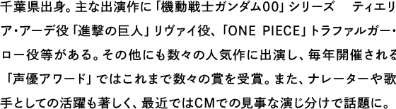 千葉県出身。主な出演作に「機動戦士ガンダム00」シリーズ ティエリア・アーデ役「進撃の巨人」リヴァイ役、「ONE PIECE」トラファルガー･ロー役等がある。その他にも数々の人気作に出演し、毎年開催される「声優アワード」ではこれまで数々の賞を受賞。また、ナレーターや歌手としての活躍も著しく、最近ではCMでの見事な演じ分けで話題に。