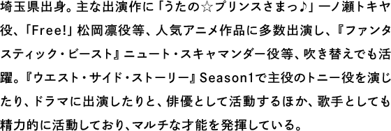 埼玉県出身。主な出演作に「うたの☆プリンスさまっ♪」一ノ瀬トキヤ役、「Free!」松岡凛役等、人気アニメ作品に多数出演し、『ファンタスティック・ビースト』ニュート・スキャマンダー役等、吹き替えでも活躍。『ウエスト・サイド・ストーリー』Season1で主役のトニー役を演じたり、ドラマに出演したりと、俳優として活動するほか、歌手としても精力的に活動しており、マルチな才能を発揮している。