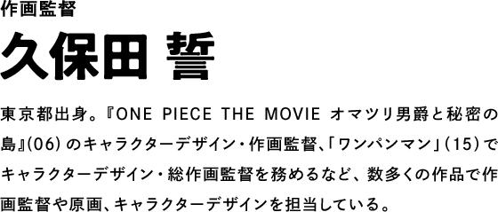 作画監督 久保田 誓 東京都出身。『ONE PIECE THE MOVIE オマツリ男爵と秘密の島』(06)のキャラクターデザイン・作画監督、「ワンパンマン」（15）でキャラクターデザイン・総作画監督を務めるなど、数多くの作品で作画監督や原画、キャラクターデザインを担当している。