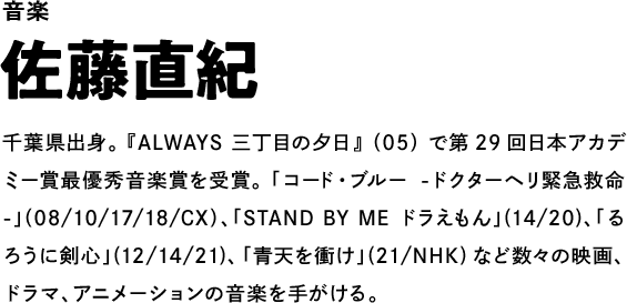 音楽 佐藤直紀 千葉県出身。『ALWAYS 三丁目の夕日』（05）で第29回日本アカデミー賞最優秀音楽賞を受賞。「コード・ブルー -ドクターヘリ緊急救命-」（08/10/17/18/CX）、「STAND BY ME ドラえもん」(14/20)、「るろうに剣心」(12/14/21)、「青天を衝け」(21/NHK)など数々の映画、ドラマ、アニメーションの音楽を手がける。