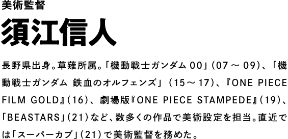 美術監督 須江信人 長野県出身。草薙所属。「機動戦士ガンダム00」（07～09）、「機動戦士ガンダム 鉄血のオルフェンズ」（15～17）、『ONE PIECE FILM GOLD』（16）、劇場版『ONE PIECE STAMPEDE』（19）、「BEASTARS」（21）など、数多くの作品で美術設定を担当。直近では「スーパーカブ」（21）で美術監督を務めた。