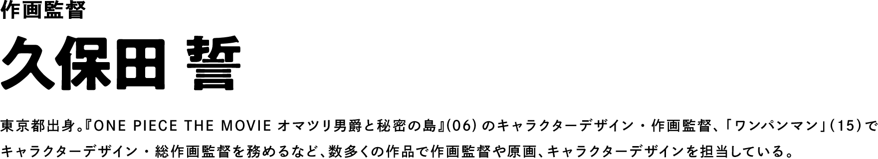 作画監督 久保田 誓 東京都出身。『ONE PIECE THE MOVIE オマツリ男爵と秘密の島』(06)のキャラクターデザイン・作画監督、「ワンパンマン」（15）でキャラクターデザイン・総作画監督を務めるなど、数多くの作品で作画監督や原画、キャラクターデザインを担当している。