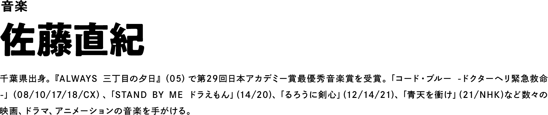 音楽 佐藤直紀 千葉県出身。『ALWAYS 三丁目の夕日』（05）で第29回日本アカデミー賞最優秀音楽賞を受賞。「コード・ブルー -ドクターヘリ緊急救命-」（08/10/17/18/CX）、「STAND BY ME ドラえもん」(14/20)、「るろうに剣心」(12/14/21)、「青天を衝け」(21/NHK)など数々の映画、ドラマ、アニメーションの音楽を手がける。