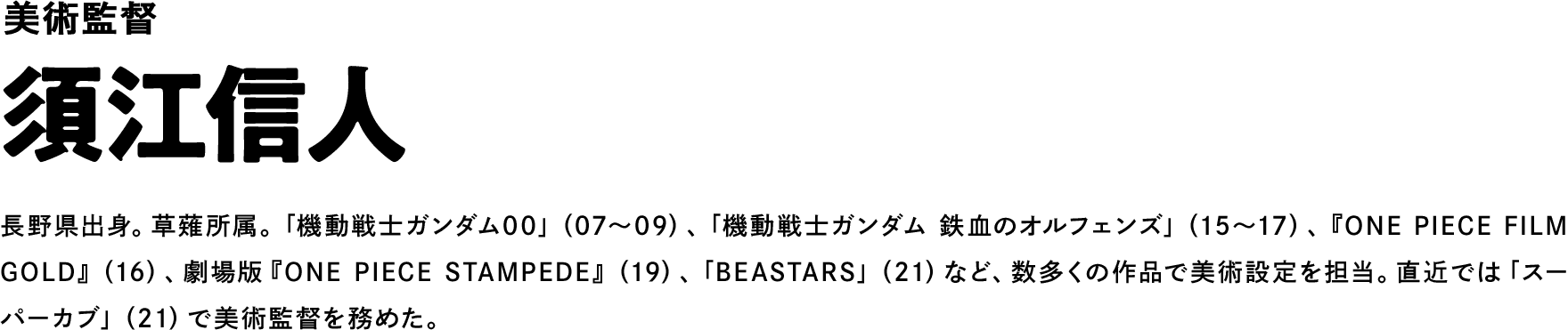 美術監督 須江信人 長野県出身。草薙所属。「機動戦士ガンダム00」（07～09）、「機動戦士ガンダム 鉄血のオルフェンズ」（15～17）、『ONE PIECE FILM GOLD』（16）、劇場版『ONE PIECE STAMPEDE』（19）、「BEASTARS」（21）など、数多くの作品で美術設定を担当。直近では「スーパーカブ」（21）で美術監督を務めた。