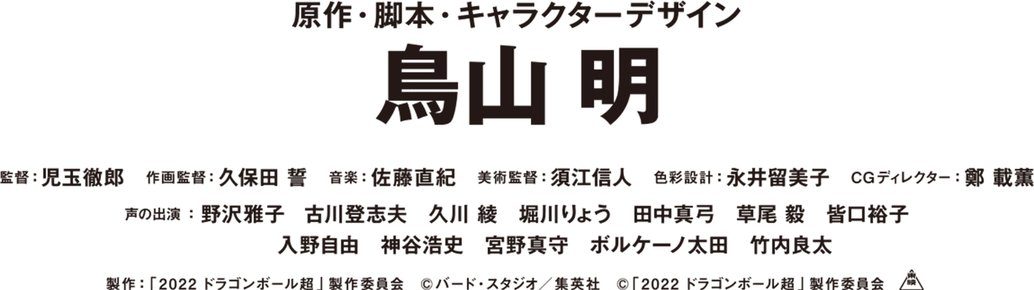 原作・脚本・キャラクターデザイン 鳥山 明　監督：児玉徹郎　作画監督：久保田 誓　音楽：佐藤直紀　美術監督：須江信人　色彩設計：永井留美子　CGディレクター：鄭 載薫　声の出演：野沢雅子　古川登志夫　久川 綾　堀川りょう　田中真弓　草尾 毅　皆口裕子　入野自由　神谷浩史　宮野真守　ボルケーノ太田　竹内良太　製作：「2022ドラゴンボール超」製作委員会　©︎バード・スタジオ／集英社　©︎「2022ドラゴンボール超」製作委員会　東映